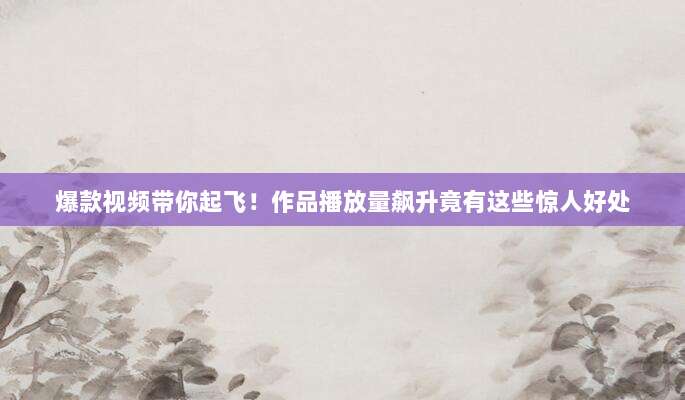 爆款视频带你起飞!作品播放量飙升竟有这些惊人好处