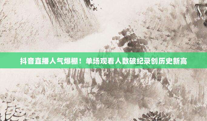 抖音直播人气爆棚!单场观看人数破纪录创历史新高