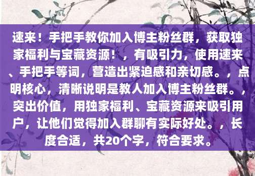 速来!手把手教你加入博主粉丝群,获取独家福利与宝藏资源!,有吸引力,使用速来、手把手等词,营造出紧迫感和亲切感。,点明核心,清晰说明是教人加入博主粉丝群。,突出价值,用独家福利、宝藏资源来吸引用户,让他们觉得加入群聊有实际好处。,长度合适,共20个字,符合要求。