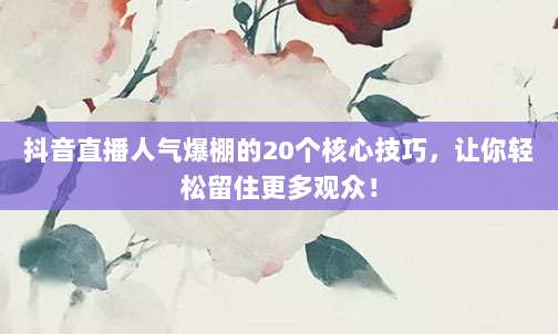抖音直播人气爆棚的20个核心技巧,让你轻松留住更多观众!