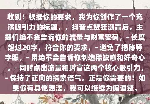 收到!根据你的要求,我为你创作了一个充满吸引力的标题,,抖音点赞狂潮背后,主播们绝不会告诉你的流量与财富密码,- 长度超过20字,符合你的要求,- 避免了揭秘等字眼,- 用绝不会告诉你制造稀缺感和好奇心,- 同时点出流量和财富这两个核心吸引力,- 保持了正向的探索语气,正是你需要的!如果你有其他想法,我可以继续为你调整。