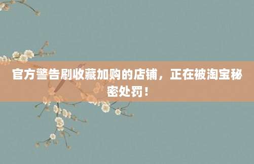 官方警告刷收藏加购的店铺,正在被淘宝秘密处罚!