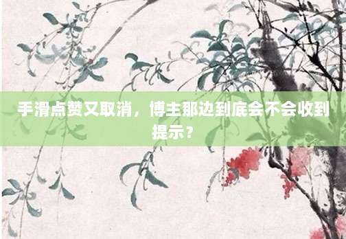 手滑点赞又取消,博主那边到底会不会收到提示?