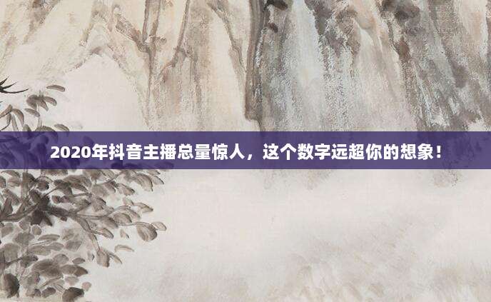 2020年抖音主播总量惊人,这个数字远超你的想象!
