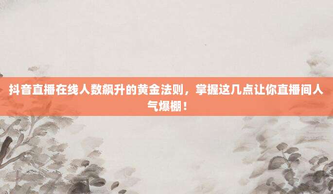 抖音直播在线人数飙升的黄金法则,掌握这几点让你直播间人气爆棚!