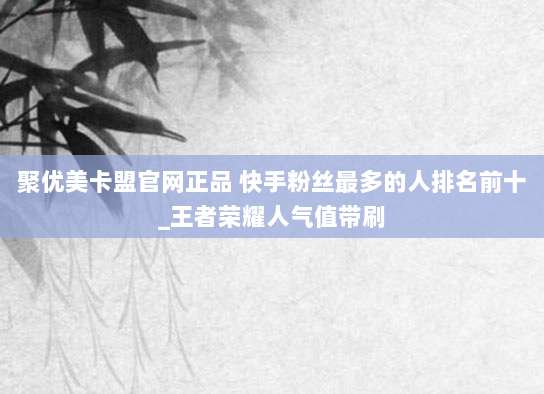 聚优美卡盟官网正品 快手粉丝最多的人排名前十_王者荣耀人气值带刷