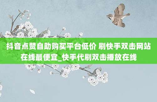 抖音点赞自助购买平台低价 刷快手双击网站在线最便宜_快手代刷双击播放在线