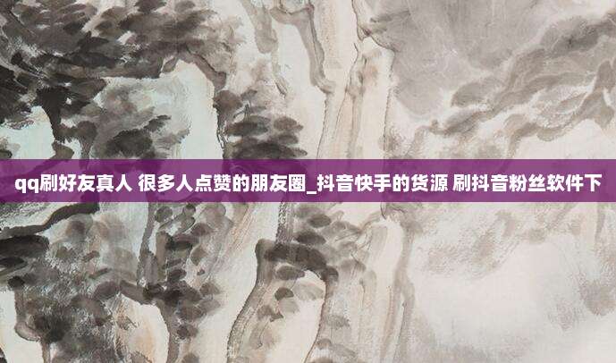 qq刷好友真人 很多人点赞的朋友圈_抖音快手的货源 刷抖音粉丝软件下