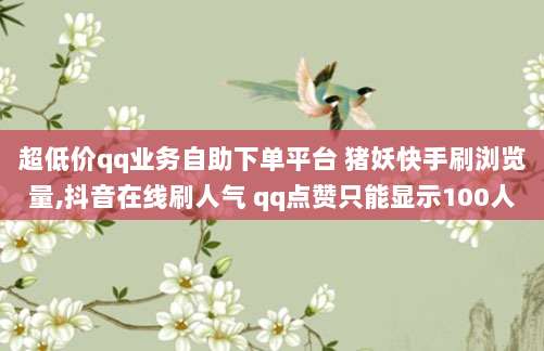 超低价qq业务自助下单平台 猪妖快手刷浏览量,抖音在线刷人气 qq点赞只能显示100人